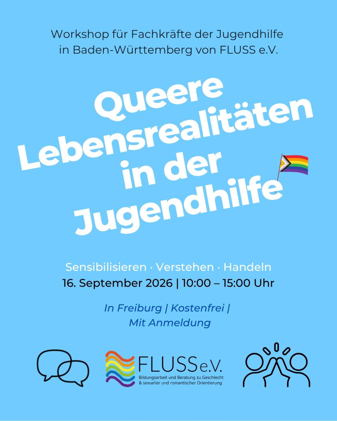 Auf blauem Hintergrund steht geschrieben: "Workshop für Fachkräfte der Jugendhilfe  in Baden-Württemberg von FLUSS e.V." sowie "Queere Lebensrealitäten in der Jugendhilfe: Sensibilisieren, Verstehen, Handeln". Darunter steht die Informationen: Kostenfrei, In Freiburg, mit Anmeldung. Das Logo des Vereins FLUSS e.V. ist unten mittig angebracht. Links davon eine Grafik, die zwei Sprechblasen darstellt und rechts davon eine Grafik, die die Umrandungen zweier Menschen zeigen, die sich ein High-Five geben. 